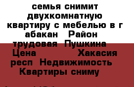 семья снимит двухкомнатную квартиру с мебелью в г абакан › Район ­ трудовая- Пушкина  › Цена ­ 10 000 - Хакасия респ. Недвижимость » Квартиры сниму   